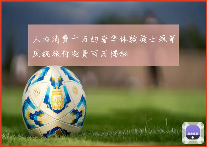 人均消费十万的奢华体验骑士冠军庆祝旅行花费百万揭秘