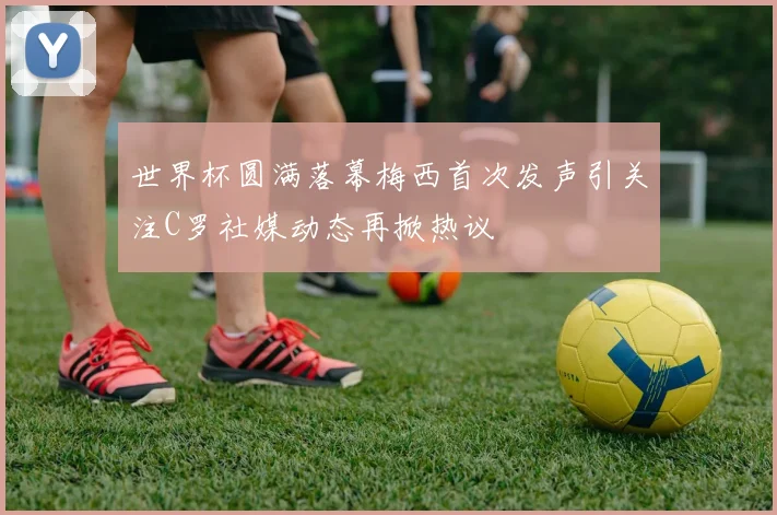 世界杯圆满落幕梅西首次发声引关注C罗社媒动态再掀热议