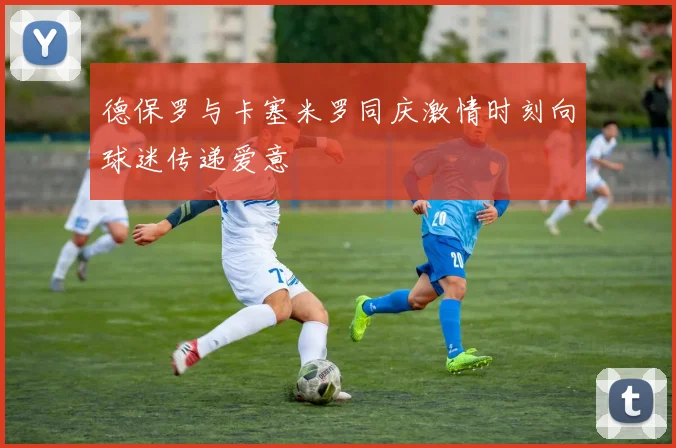德保罗与卡塞米罗同庆激情时刻向球迷传递爱意