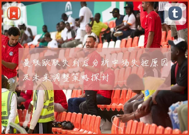 曼联欧联失利后分析中场失控原因及未来调整策略探讨