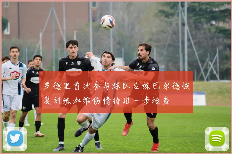 罗德里首次参与球队合练巴尔德恢复训练加维伤情待进一步检查