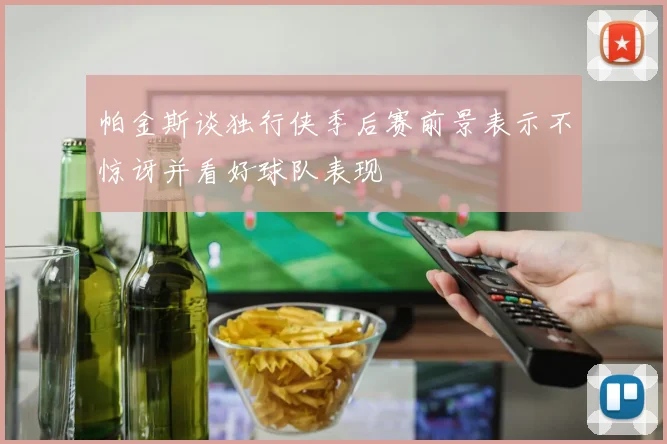 帕金斯谈独行侠季后赛前景表示不惊讶并看好球队表现