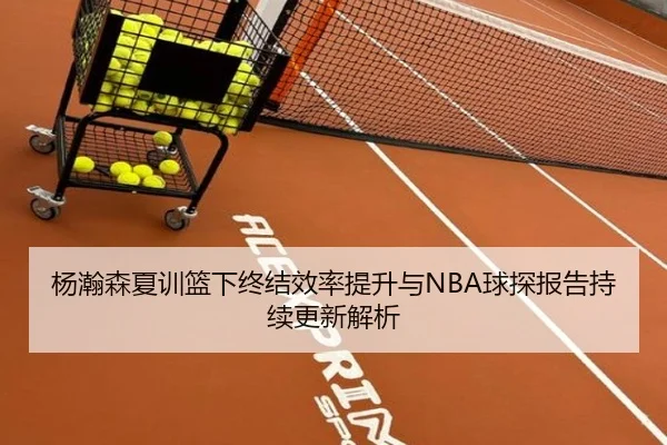 杨瀚森夏训篮下终结效率提升与NBA球探报告持续更新解析
