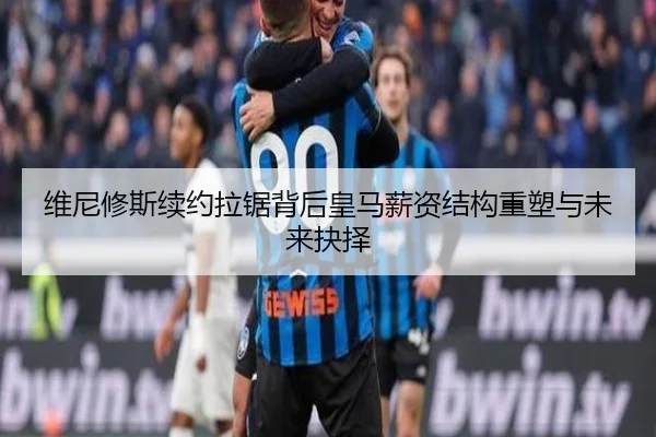 维尼修斯续约拉锯背后皇马薪资结构重塑与未来抉择