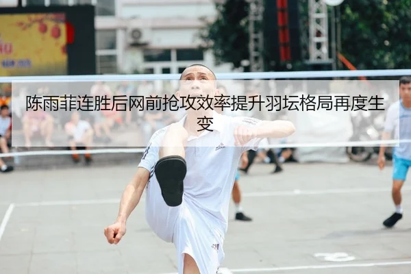 陈雨菲连胜后网前抢攻效率提升羽坛格局再度生变